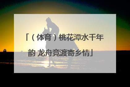 （体育）桃花潭水千年韵 龙舟竞渡寄乡情