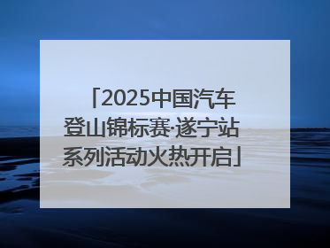 2025中国汽车登山锦标赛·遂宁站系列活动火热开启