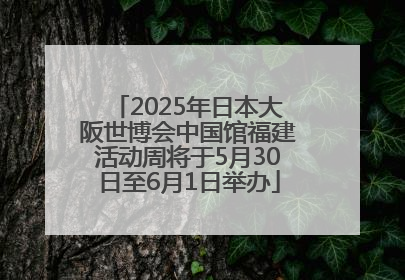2025年日本大阪世博会中国馆福建活动周将于5月30日至6月1日举办