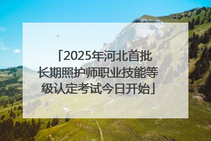 2025年河北首批长期照护师职业技能等级认定考试今日开始