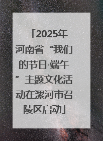 2025年河南省“我们的节日·端午”主题文化活动在漯河市召陵区启动
