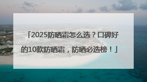 2025防晒霜怎么选？口碑好的10款防晒霜，防晒必选榜！