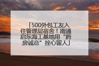 500外包工友入住管理层宿舍！南通启东海工基地用“腾房诚意”拴心留人