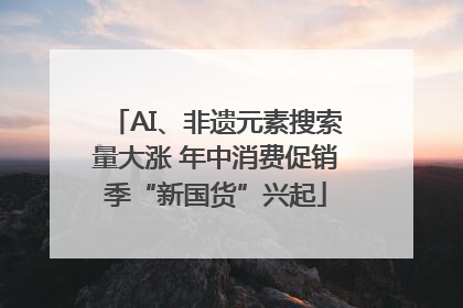AI、非遗元素搜索量大涨 年中消费促销季“新国货”兴起