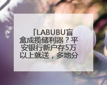 LABUBU盲盒成揽储利器？平安银行新户存5万以上就送，多地分支行跟进